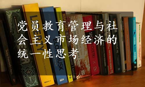 党员教育管理与社会主义市场经济的统一性思考