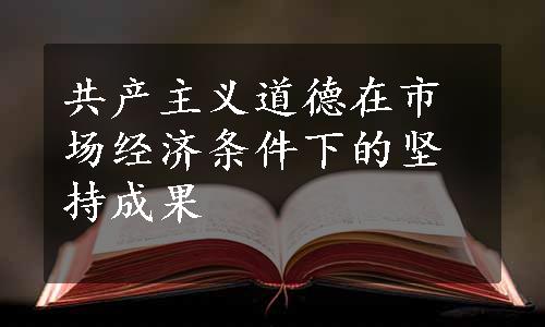 共产主义道德在市场经济条件下的坚持成果