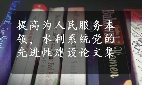 提高为人民服务本领，水利系统党的先进性建设论文集