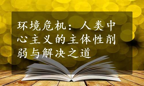 环境危机：人类中心主义的主体性削弱与解决之道