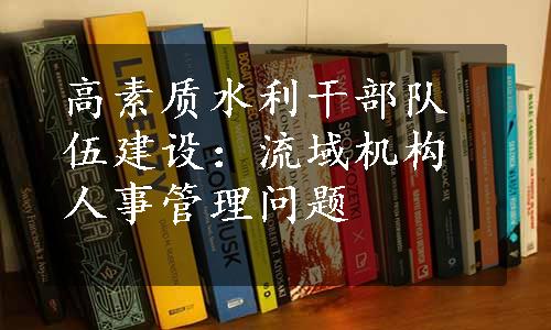 高素质水利干部队伍建设：流域机构人事管理问题