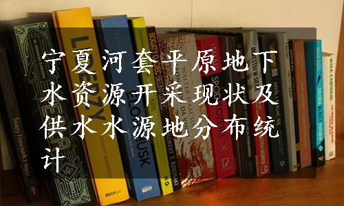 宁夏河套平原地下水资源开采现状及供水水源地分布统计