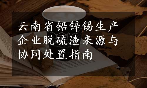 云南省铅锌锡生产企业脱硫渣来源与协同处置指南