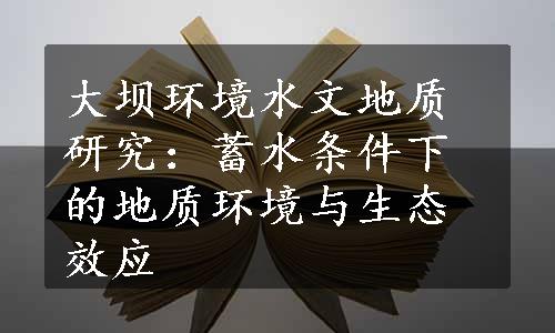 大坝环境水文地质研究：蓄水条件下的地质环境与生态效应