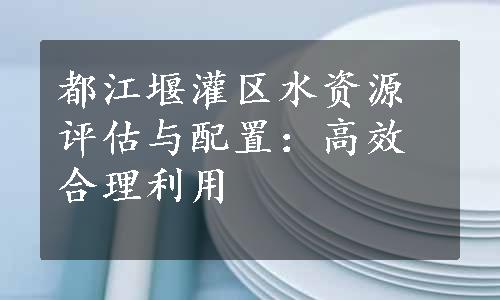 都江堰灌区水资源评估与配置：高效合理利用