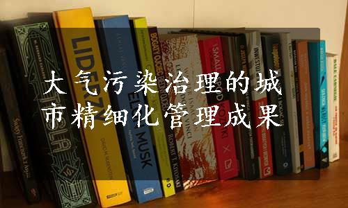 大气污染治理的城市精细化管理成果