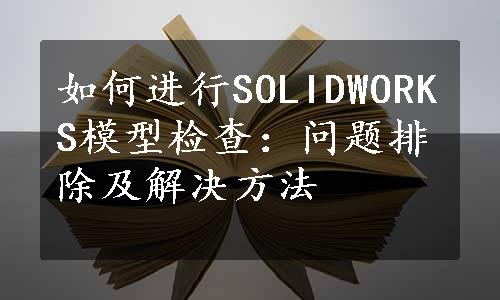 如何进行SOLIDWORKS模型检查：问题排除及解决方法