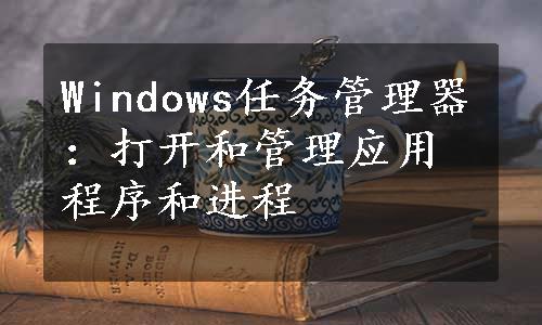 Windows任务管理器：打开和管理应用程序和进程