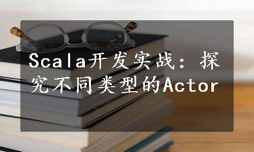 Scala开发实战：探究不同类型的Actor