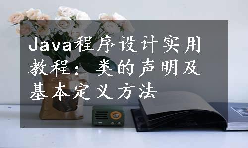 Java程序设计实用教程：类的声明及基本定义方法