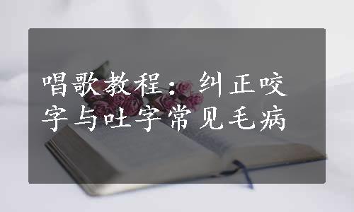 唱歌教程：纠正咬字与吐字常见毛病