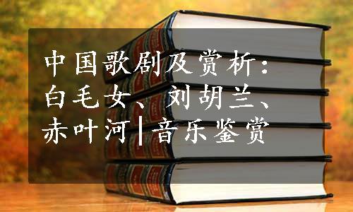 中国歌剧及赏析：白毛女、刘胡兰、赤叶河|音乐鉴赏