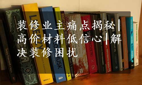 装修业主痛点揭秘|高价材料低信心|解决装修困扰