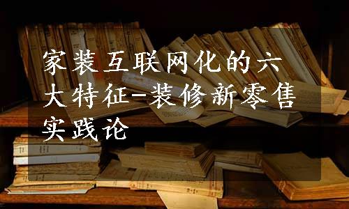 家装互联网化的六大特征-装修新零售实践论