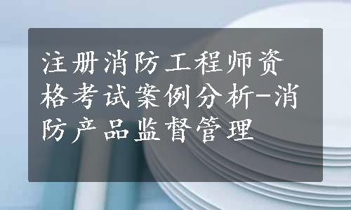 注册消防工程师资格考试案例分析-消防产品监督管理