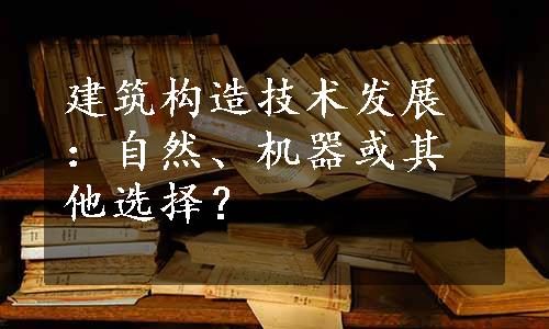 建筑构造技术发展：自然、机器或其他选择？