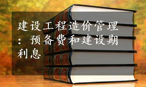 建设工程造价管理：预备费和建设期利息