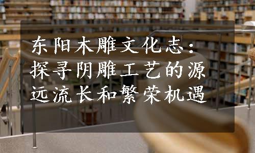 东阳木雕文化志：探寻阴雕工艺的源远流长和繁荣机遇