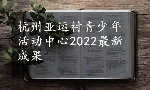 杭州亚运村青少年活动中心2022最新成果