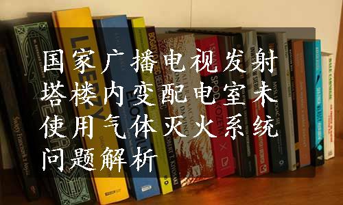 国家广播电视发射塔楼内变配电室未使用气体灭火系统问题解析