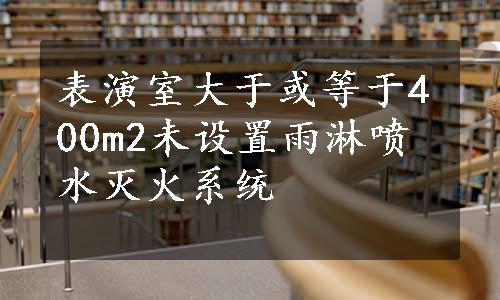 表演室大于或等于400m2未设置雨淋喷水灭火系统