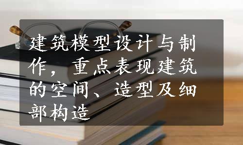 建筑模型设计与制作，重点表现建筑的空间、造型及细部构造