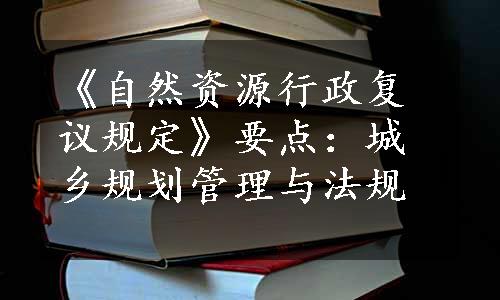 《自然资源行政复议规定》要点：城乡规划管理与法规