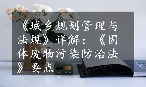 《城乡规划管理与法规》详解：《固体废物污染防治法》要点