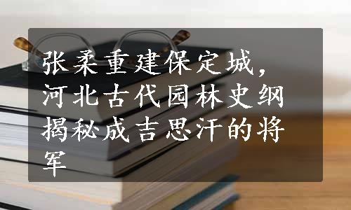 张柔重建保定城，河北古代园林史纲揭秘成吉思汗的将军