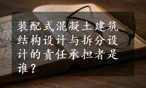 装配式混凝土建筑结构设计与拆分设计的责任承担者是谁？