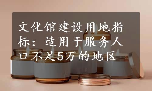 文化馆建设用地指标：适用于服务人口不足5万的地区