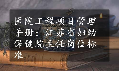 医院工程项目管理手册：江苏省妇幼保健院主任岗位标准