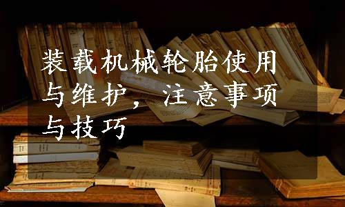 装载机械轮胎使用与维护，注意事项与技巧