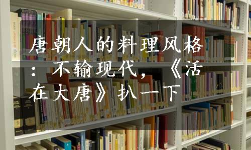 唐朝人的料理风格：不输现代，《活在大唐》扒一下