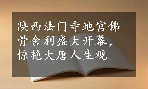 陕西法门寺地宫佛骨舍利盛大开幕，惊艳大唐人生观