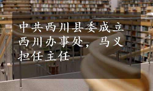 中共西川县委成立西川办事处，马义担任主任