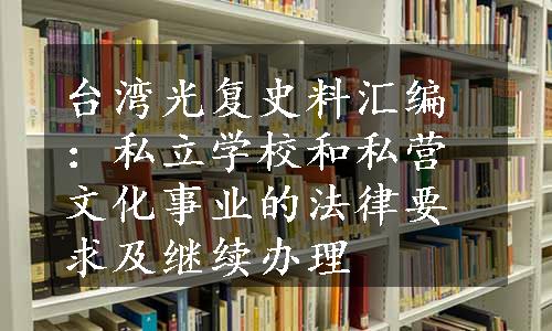 台湾光复史料汇编：私立学校和私营文化事业的法律要求及继续办理