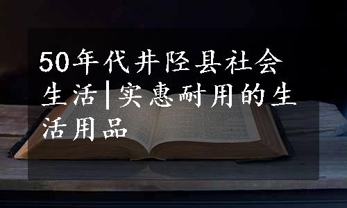 50年代井陉县社会生活|实惠耐用的生活用品