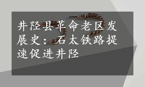 井陉县革命老区发展史：石太铁路提速促进井陉