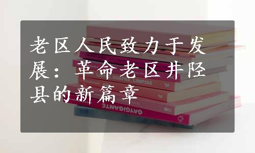 老区人民致力于发展：革命老区井陉县的新篇章