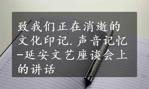 致我们正在消逝的文化印记.声音记忆-延安文艺座谈会上的讲话