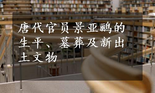 唐代官员景亚鹂的生平、墓葬及新出土文物