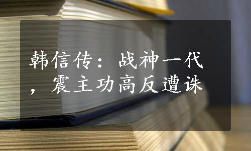 韩信传：战神一代，震主功高反遭诛