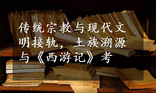 传统宗教与现代文明接轨，土族溯源与《西游记》考