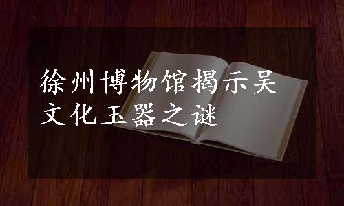 徐州博物馆揭示吴文化玉器之谜