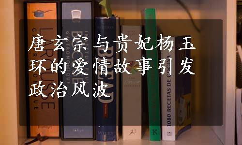 唐玄宗与贵妃杨玉环的爱情故事引发政治风波