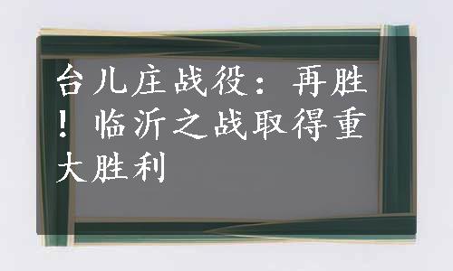 台儿庄战役：再胜！临沂之战取得重大胜利