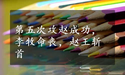 第五次攻赵成功，李牧命丧，赵王斩首