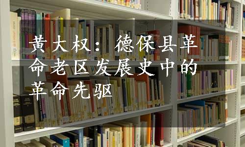 黄大权：德保县革命老区发展史中的革命先驱