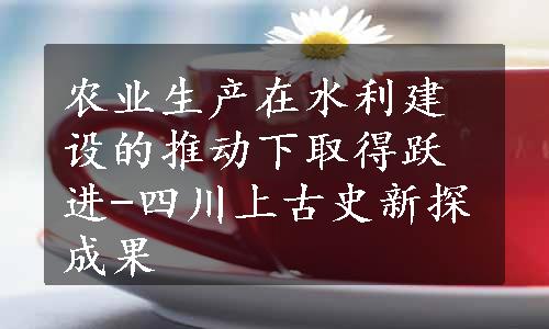 农业生产在水利建设的推动下取得跃进-四川上古史新探成果